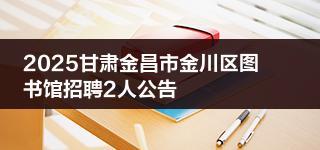 2025甘肃金昌市金川区图书馆招聘2人公告