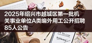 2025年绍兴市越城区第一批机关事业单位A类编外用工公开招聘85人公告